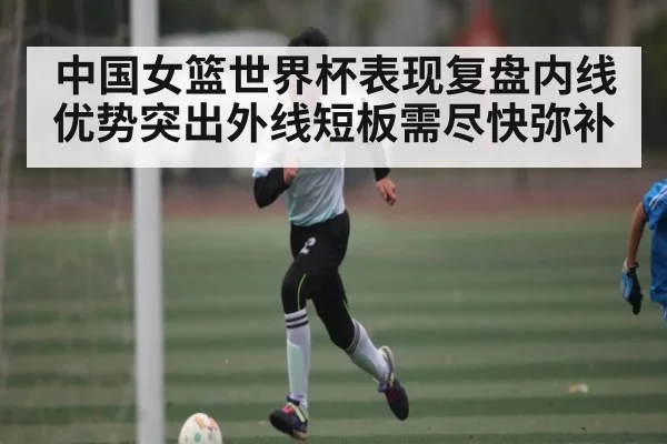 中国女篮世界杯表现复盘内线优势突出外线短板需尽快弥补