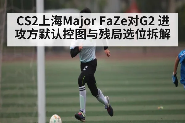 CS2上海Major FaZe对G2 进攻方默认控图与残局选位拆解 - kaiyun