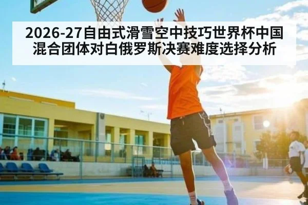 2026-27自由式滑雪空中技巧世界杯中国混合团体对白俄罗斯决赛难度选择分析
